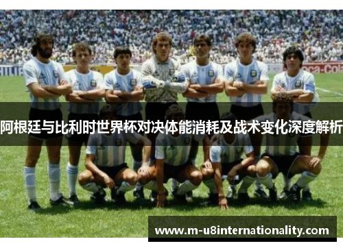 阿根廷与比利时世界杯对决体能消耗及战术变化深度解析