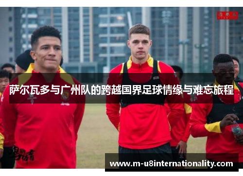 萨尔瓦多与广州队的跨越国界足球情缘与难忘旅程