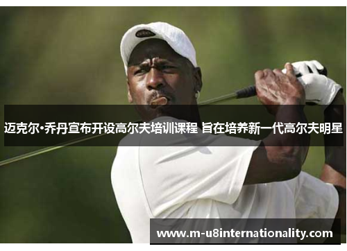 迈克尔·乔丹宣布开设高尔夫培训课程 旨在培养新一代高尔夫明星