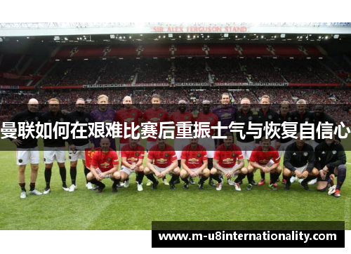 曼联如何在艰难比赛后重振士气与恢复自信心