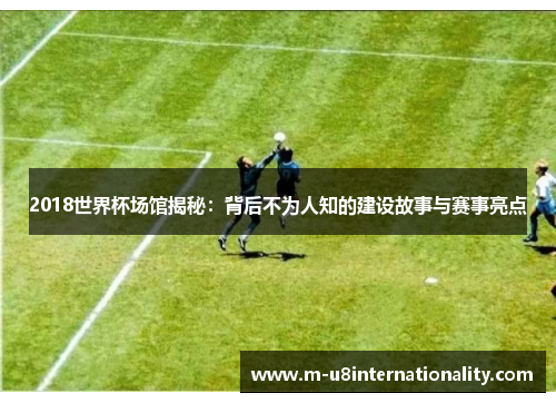 2018世界杯场馆揭秘：背后不为人知的建设故事与赛事亮点